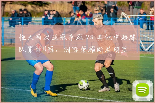 恒大两次亚冠夺冠 vs 其他中超球队累计0冠,洲际荣耀断层明显