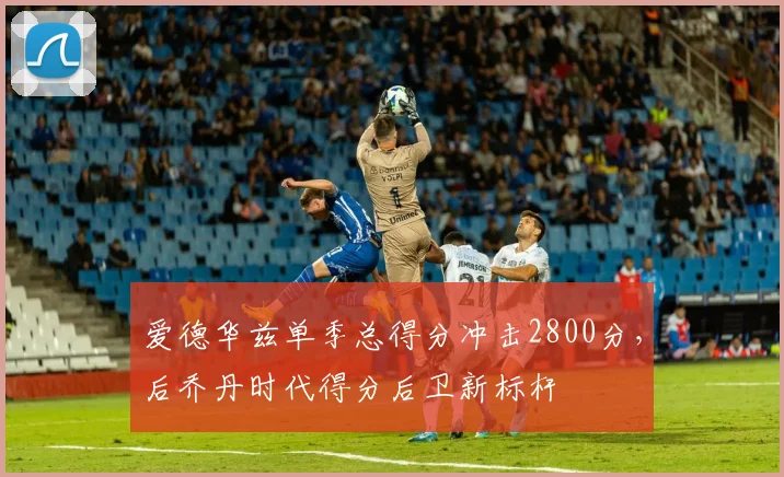 爱德华兹单季总得分冲击2800分，后乔丹时代得分后卫新标杆