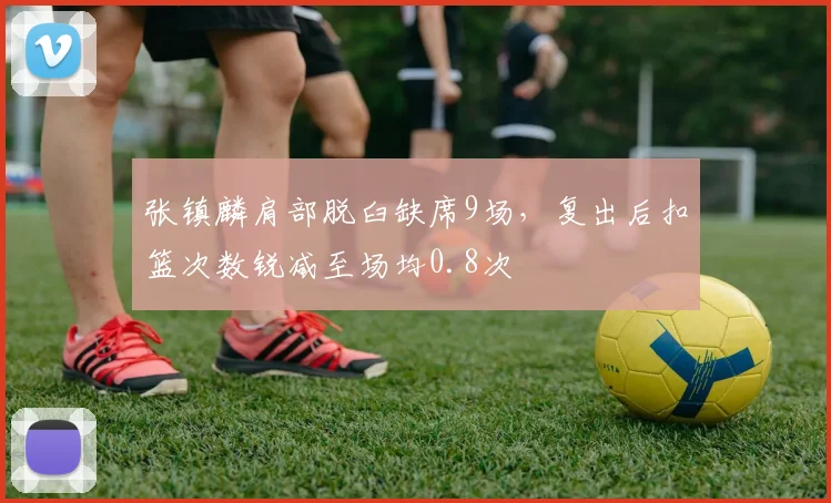 张镇麟肩部脱臼缺席9场，复出后扣篮次数锐减至场均0.8次