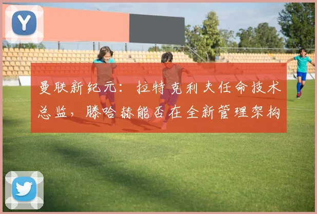 曼联新纪元:拉特克利夫任命技术总监,滕哈赫能否在全新管理架构下证明自己?