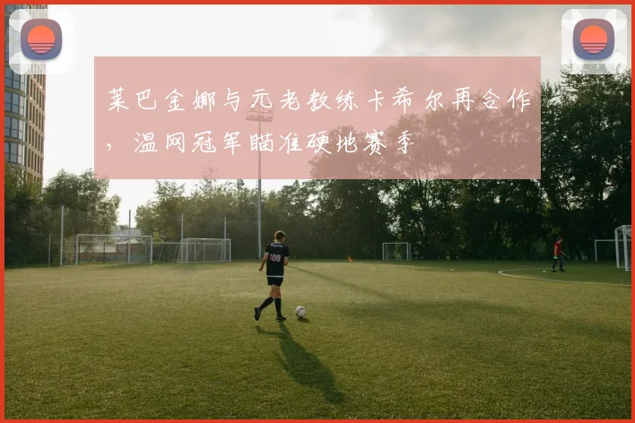 莱巴金娜与元老教练卡希尔再合作，温网冠军瞄准硬地赛季