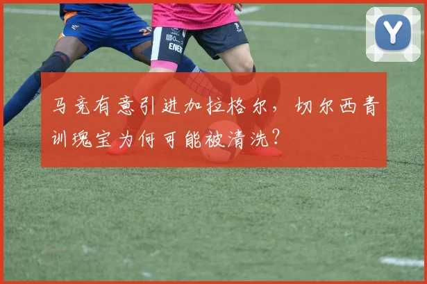 马竞有意引进加拉格尔，切尔西青训瑰宝为何可能被清洗？