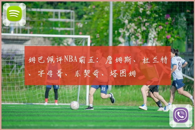 姆巴佩评NBA前五:詹姆斯、杜兰特、字母哥、东契奇、塔图姆