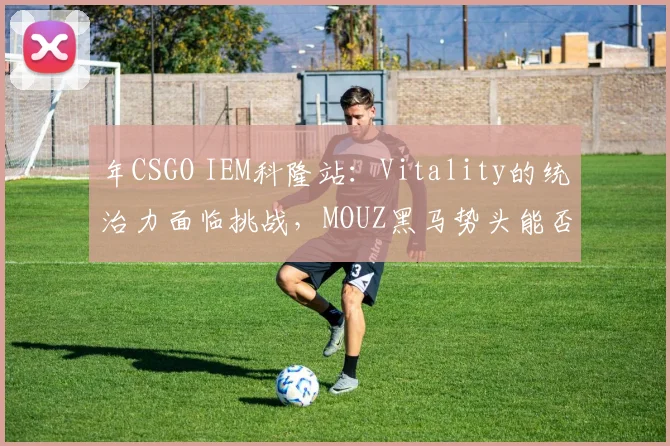 年CSGO IEM科隆站：Vitality的统治力面临挑战，MOUZ黑马势头能否延续？