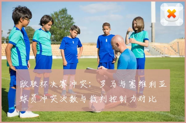 欧联杯决赛冲突:罗马与塞维利亚球员冲突次数与裁判控制力对比