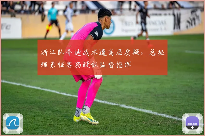 浙江队乔迪战术遭高层质疑,总经理亲征客场疑似监督指挥
